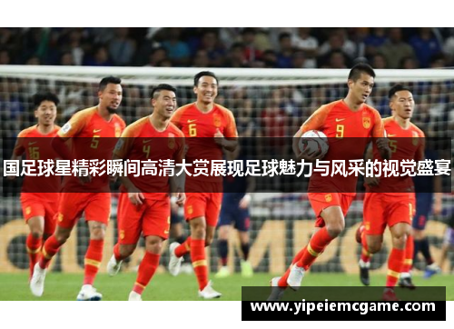国足球星精彩瞬间高清大赏展现足球魅力与风采的视觉盛宴